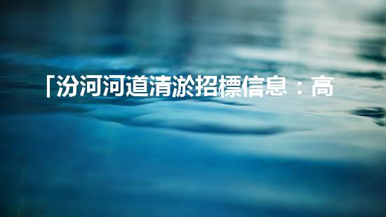 「汾河河道清淤招標信息：高效、專業(yè)、科技化，讓河流重現(xiàn)青春」